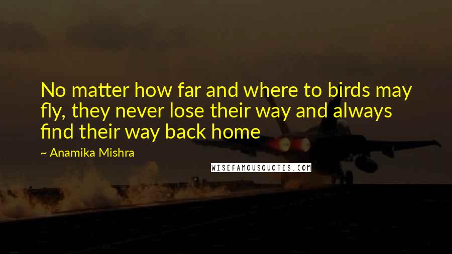 Anamika Mishra Quotes: No matter how far and where to birds may fly, they never lose their way and always find their way back home