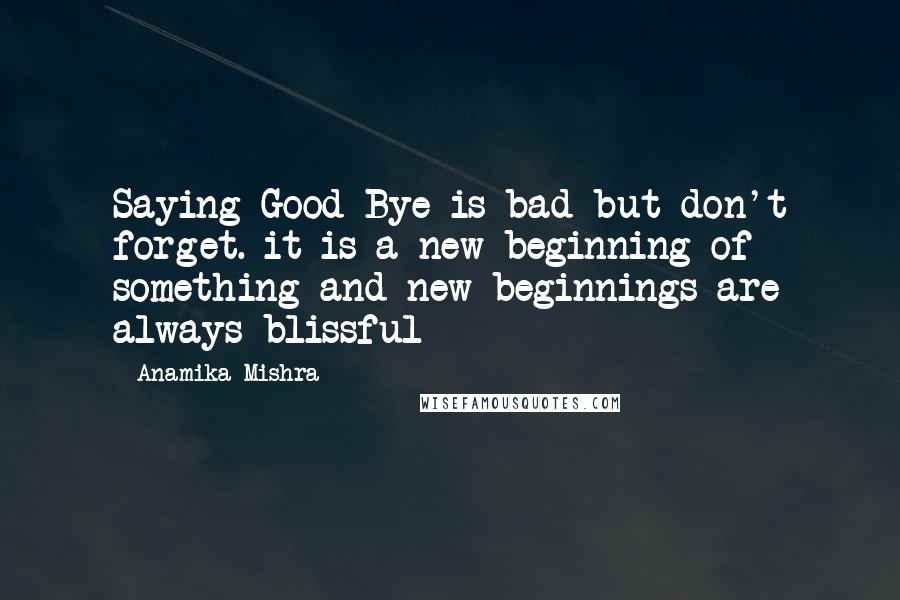 Anamika Mishra Quotes: Saying Good Bye is bad but don't forget. it is a new beginning of something and new beginnings are always blissful