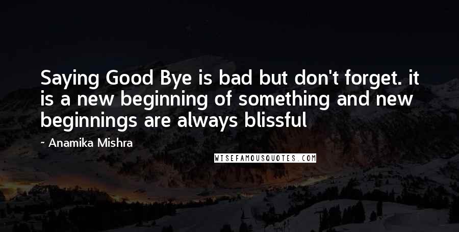 Anamika Mishra Quotes: Saying Good Bye is bad but don't forget. it is a new beginning of something and new beginnings are always blissful