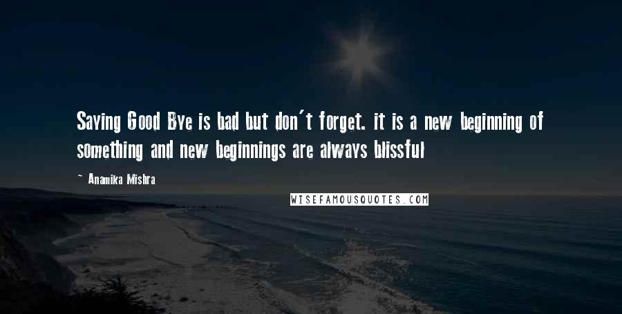 Anamika Mishra Quotes: Saying Good Bye is bad but don't forget. it is a new beginning of something and new beginnings are always blissful
