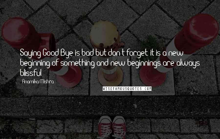 Anamika Mishra Quotes: Saying Good Bye is bad but don't forget. it is a new beginning of something and new beginnings are always blissful