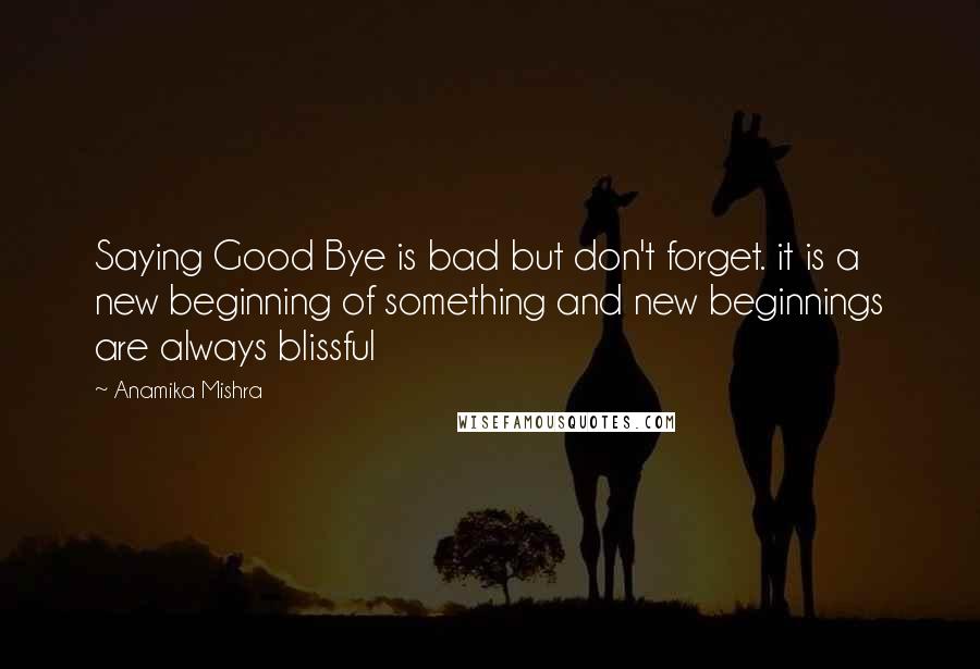 Anamika Mishra Quotes: Saying Good Bye is bad but don't forget. it is a new beginning of something and new beginnings are always blissful