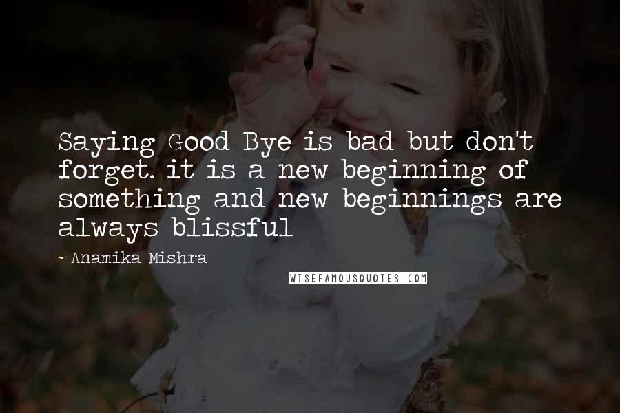 Anamika Mishra Quotes: Saying Good Bye is bad but don't forget. it is a new beginning of something and new beginnings are always blissful