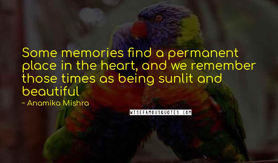 Anamika Mishra Quotes: Some memories find a permanent place in the heart, and we remember those times as being sunlit and beautiful