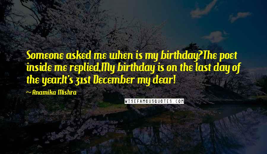 Anamika Mishra Quotes: Someone asked me when is my birthday?The poet inside me replied,My birthday is on the last day of the year,It's 31st December my dear!