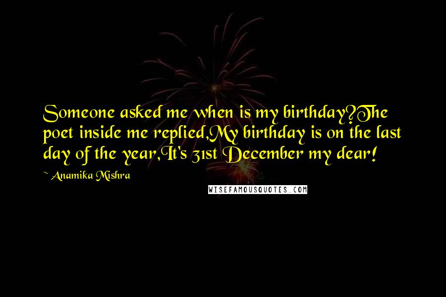 Anamika Mishra Quotes: Someone asked me when is my birthday?The poet inside me replied,My birthday is on the last day of the year,It's 31st December my dear!