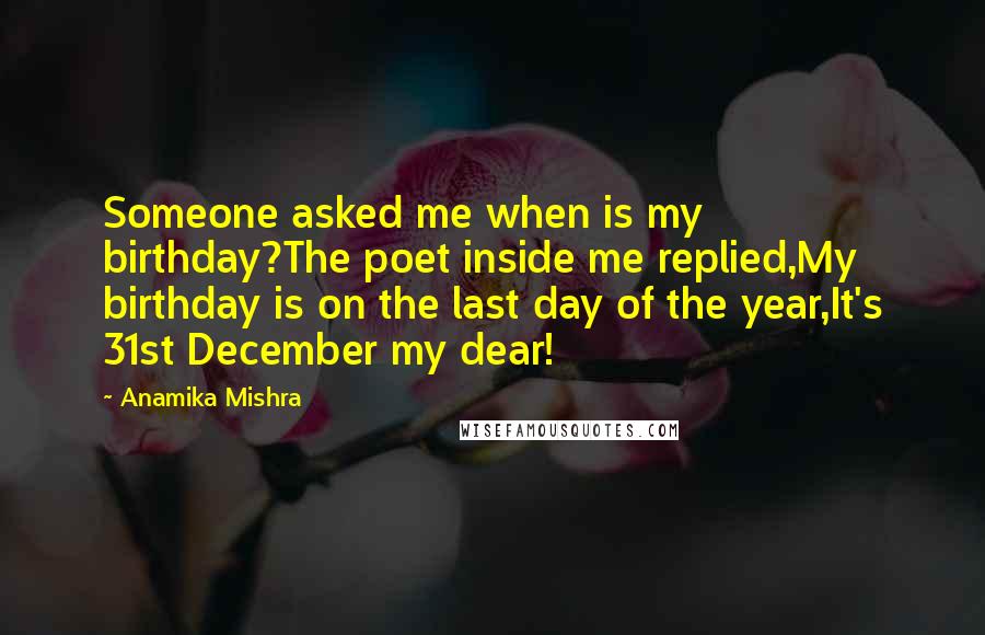 Anamika Mishra Quotes: Someone asked me when is my birthday?The poet inside me replied,My birthday is on the last day of the year,It's 31st December my dear!