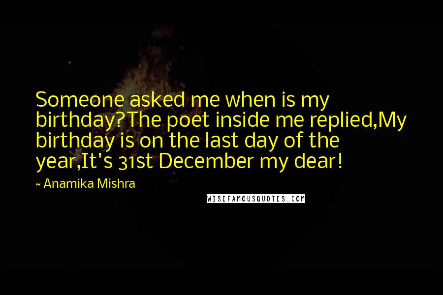 Anamika Mishra Quotes: Someone asked me when is my birthday?The poet inside me replied,My birthday is on the last day of the year,It's 31st December my dear!
