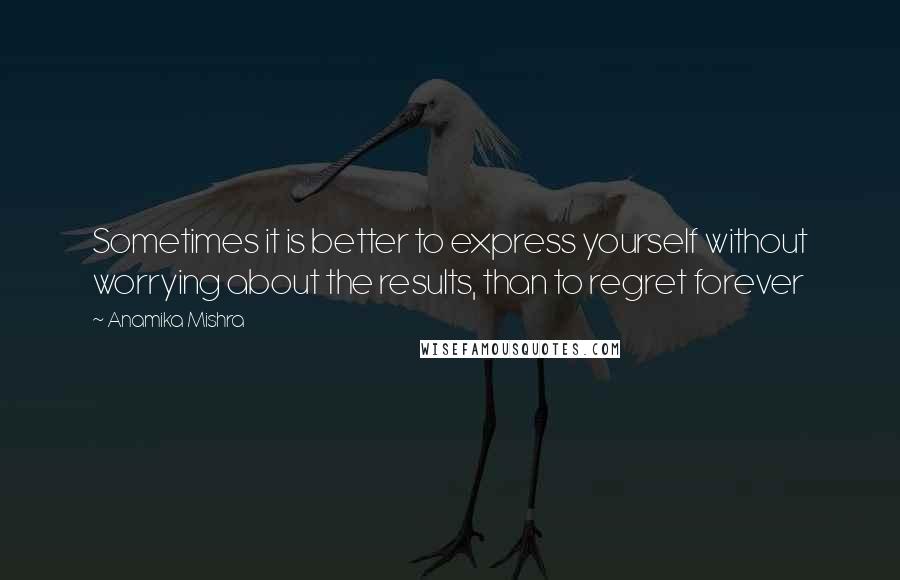 Anamika Mishra Quotes: Sometimes it is better to express yourself without worrying about the results, than to regret forever