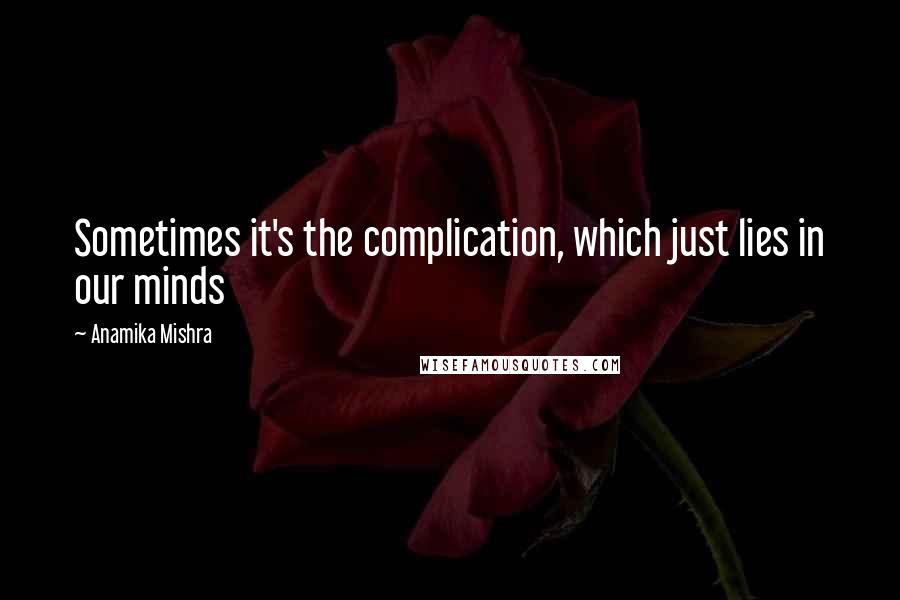 Anamika Mishra Quotes: Sometimes it's the complication, which just lies in our minds