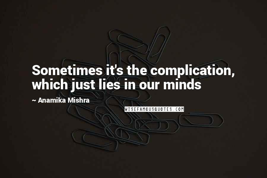 Anamika Mishra Quotes: Sometimes it's the complication, which just lies in our minds