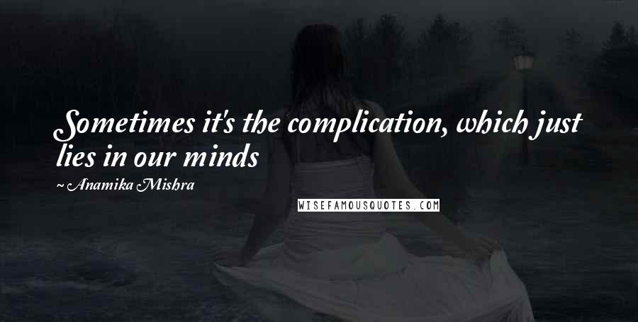 Anamika Mishra Quotes: Sometimes it's the complication, which just lies in our minds