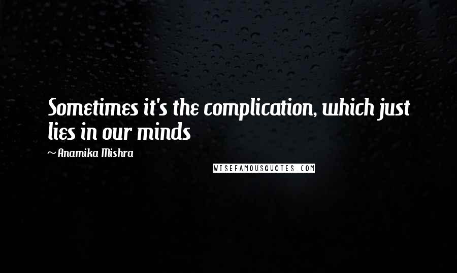 Anamika Mishra Quotes: Sometimes it's the complication, which just lies in our minds