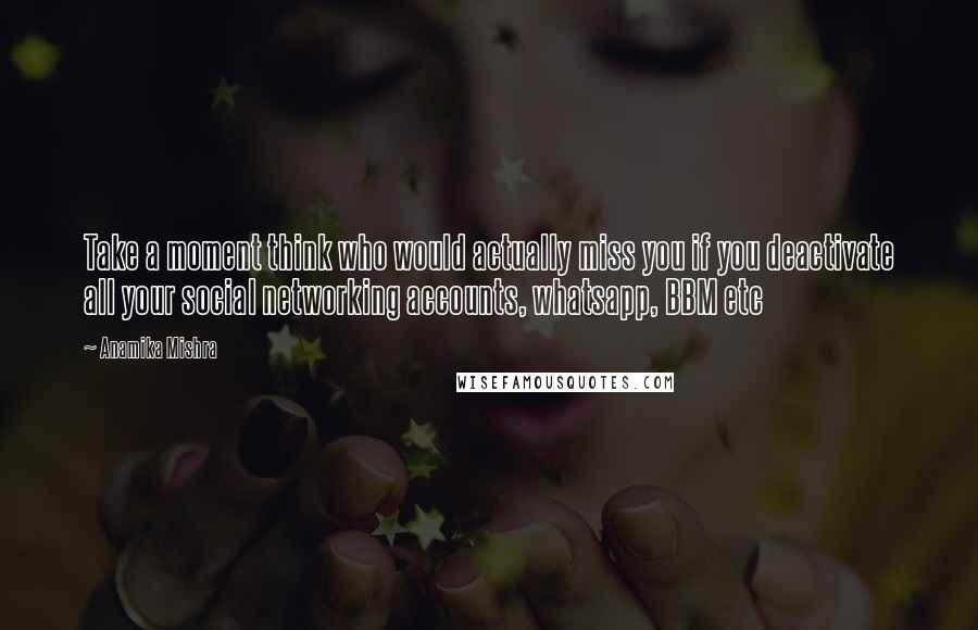 Anamika Mishra Quotes: Take a moment think who would actually miss you if you deactivate all your social networking accounts, whatsapp, BBM etc