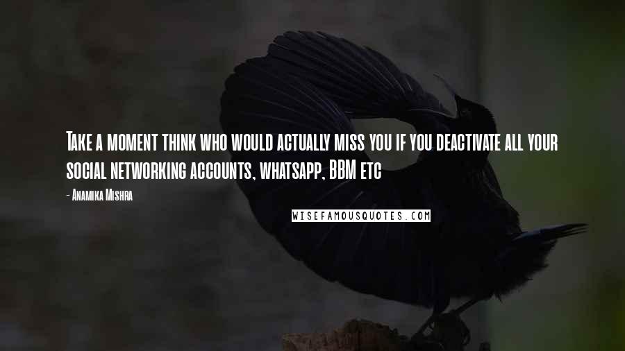 Anamika Mishra Quotes: Take a moment think who would actually miss you if you deactivate all your social networking accounts, whatsapp, BBM etc