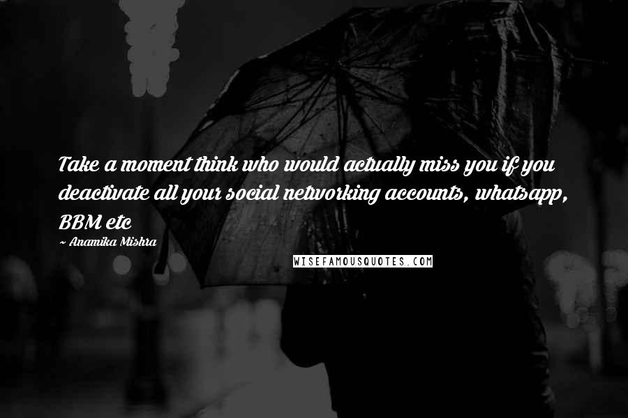 Anamika Mishra Quotes: Take a moment think who would actually miss you if you deactivate all your social networking accounts, whatsapp, BBM etc