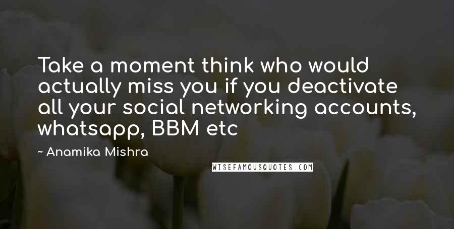 Anamika Mishra Quotes: Take a moment think who would actually miss you if you deactivate all your social networking accounts, whatsapp, BBM etc