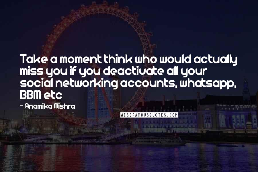 Anamika Mishra Quotes: Take a moment think who would actually miss you if you deactivate all your social networking accounts, whatsapp, BBM etc