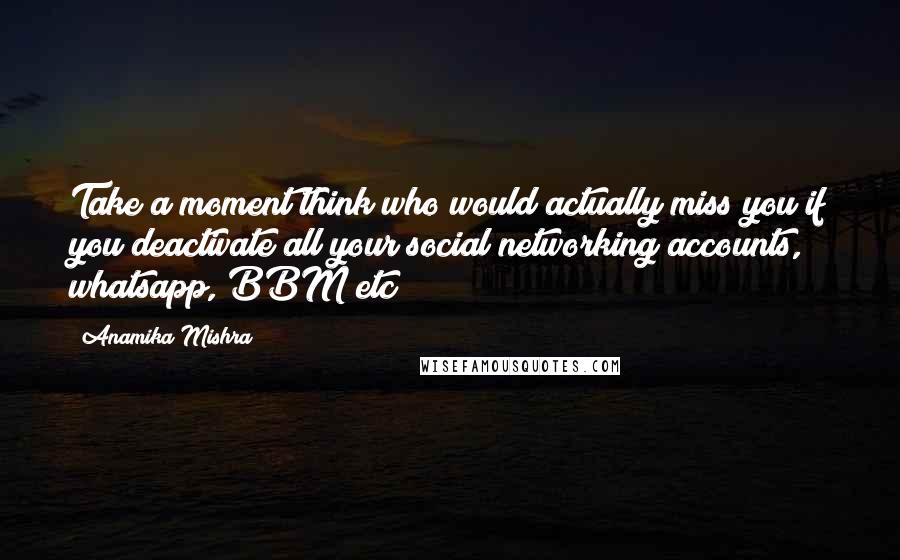 Anamika Mishra Quotes: Take a moment think who would actually miss you if you deactivate all your social networking accounts, whatsapp, BBM etc