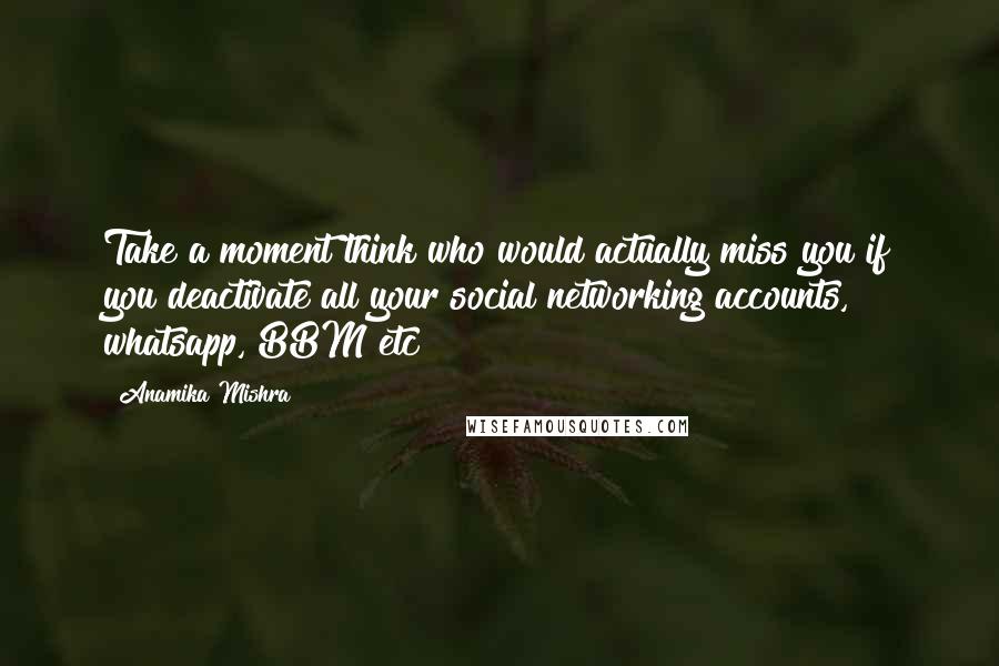 Anamika Mishra Quotes: Take a moment think who would actually miss you if you deactivate all your social networking accounts, whatsapp, BBM etc