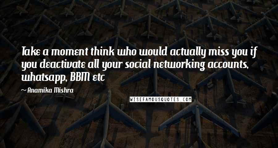 Anamika Mishra Quotes: Take a moment think who would actually miss you if you deactivate all your social networking accounts, whatsapp, BBM etc