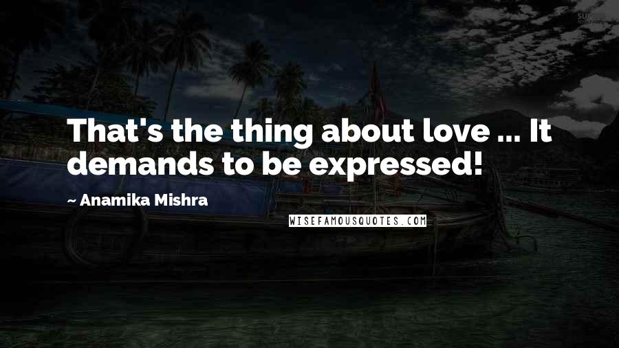 Anamika Mishra Quotes: That's the thing about love ... It demands to be expressed!