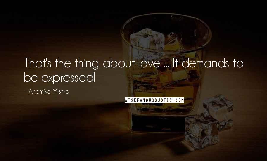 Anamika Mishra Quotes: That's the thing about love ... It demands to be expressed!
