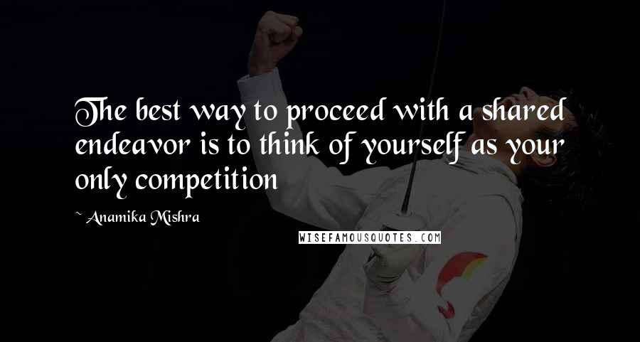 Anamika Mishra Quotes: The best way to proceed with a shared endeavor is to think of yourself as your only competition