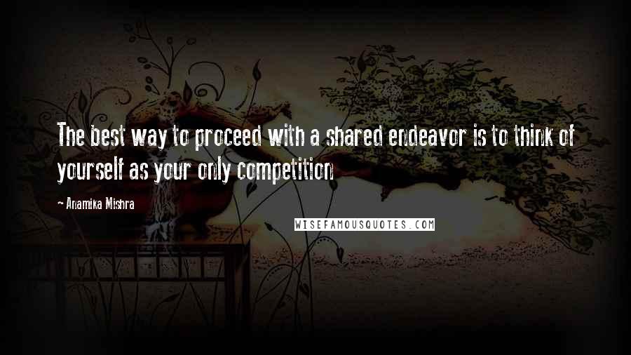 Anamika Mishra Quotes: The best way to proceed with a shared endeavor is to think of yourself as your only competition