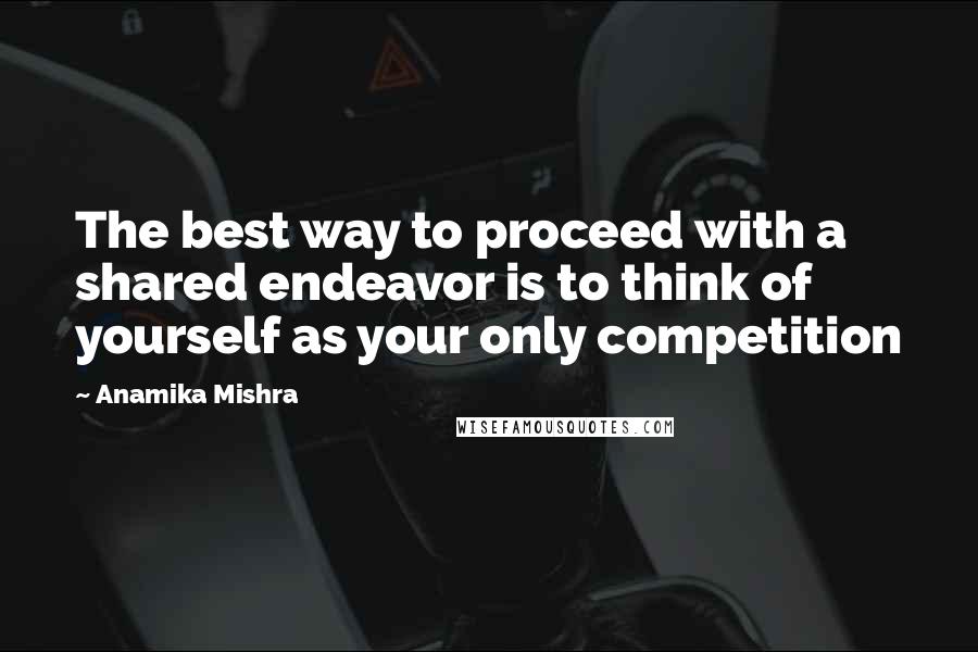 Anamika Mishra Quotes: The best way to proceed with a shared endeavor is to think of yourself as your only competition