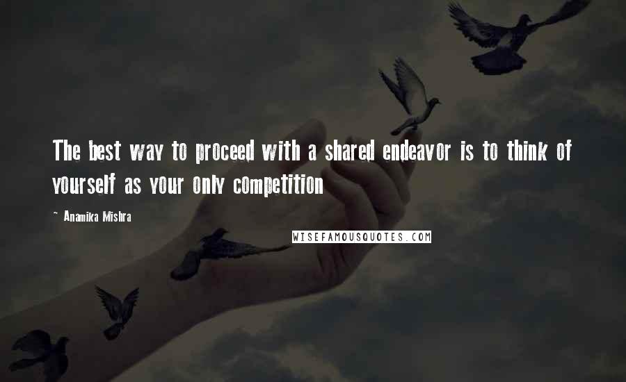Anamika Mishra Quotes: The best way to proceed with a shared endeavor is to think of yourself as your only competition