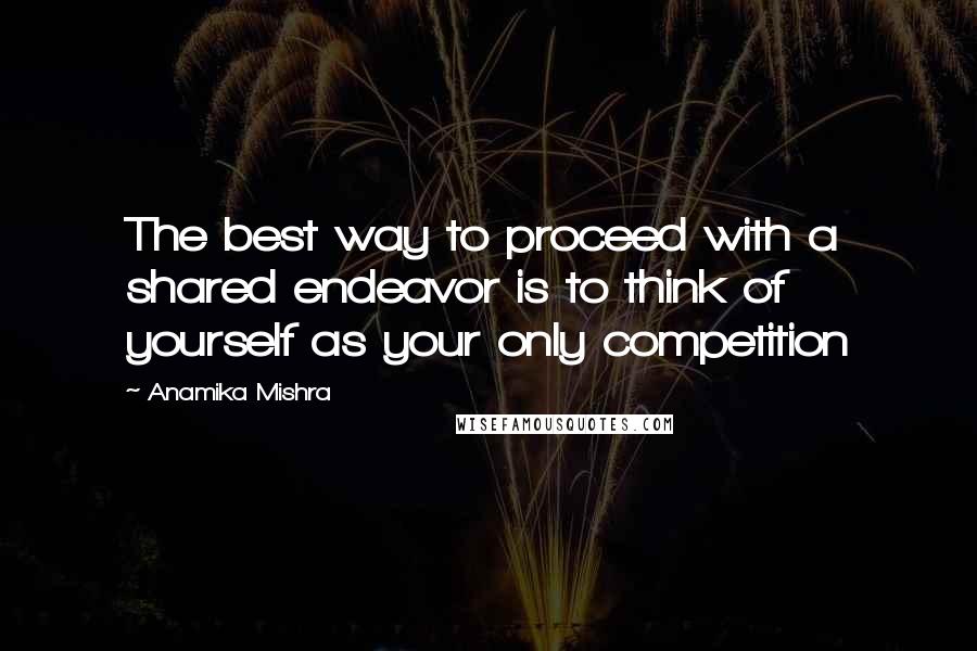 Anamika Mishra Quotes: The best way to proceed with a shared endeavor is to think of yourself as your only competition