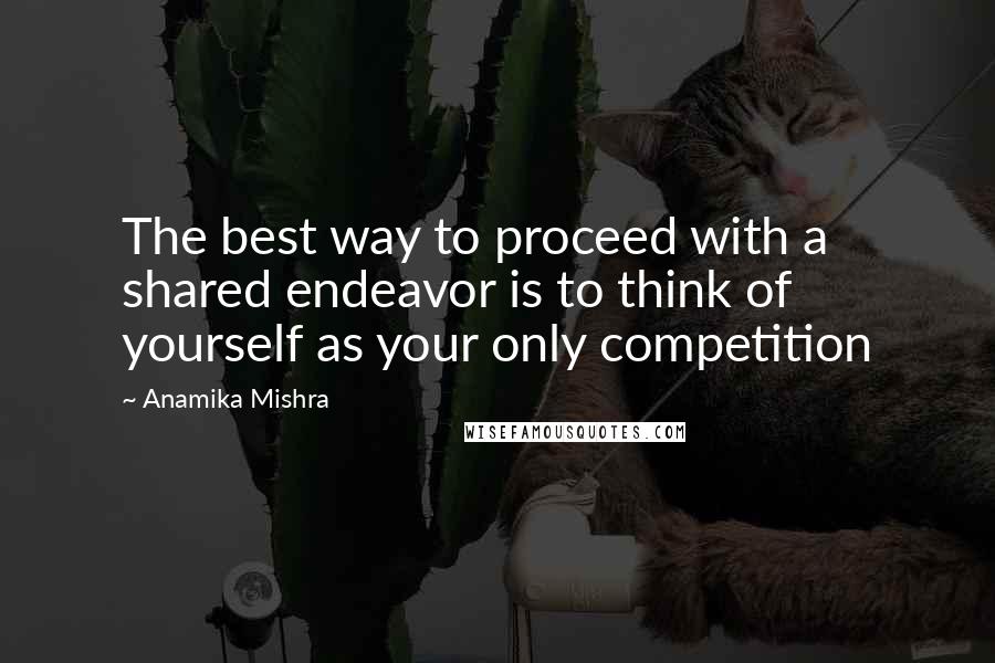 Anamika Mishra Quotes: The best way to proceed with a shared endeavor is to think of yourself as your only competition