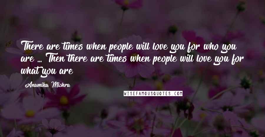 Anamika Mishra Quotes: There are times when people will love you for who you are ... Then there are times when people will love you for what you are!!