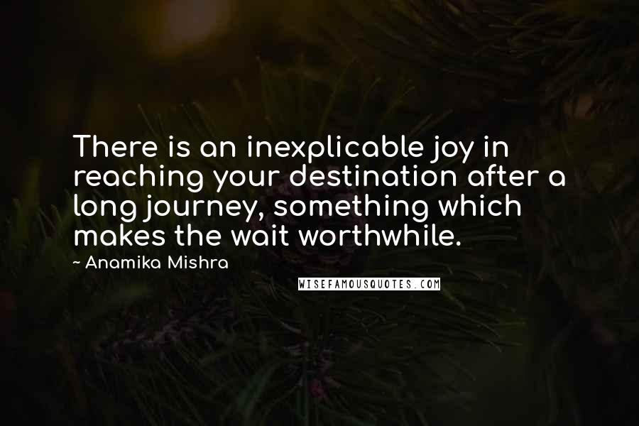 Anamika Mishra Quotes: There is an inexplicable joy in reaching your destination after a long journey, something which makes the wait worthwhile.