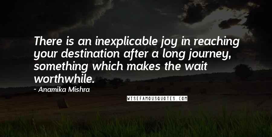 Anamika Mishra Quotes: There is an inexplicable joy in reaching your destination after a long journey, something which makes the wait worthwhile.