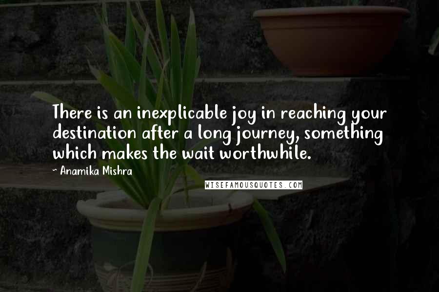 Anamika Mishra Quotes: There is an inexplicable joy in reaching your destination after a long journey, something which makes the wait worthwhile.