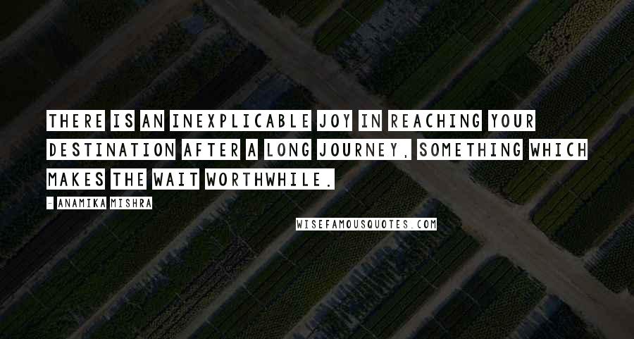 Anamika Mishra Quotes: There is an inexplicable joy in reaching your destination after a long journey, something which makes the wait worthwhile.