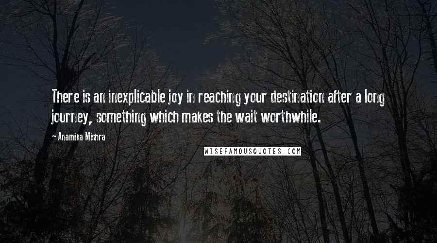 Anamika Mishra Quotes: There is an inexplicable joy in reaching your destination after a long journey, something which makes the wait worthwhile.