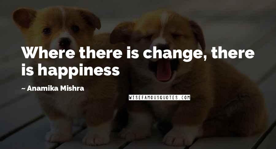Anamika Mishra Quotes: Where there is change, there is happiness
