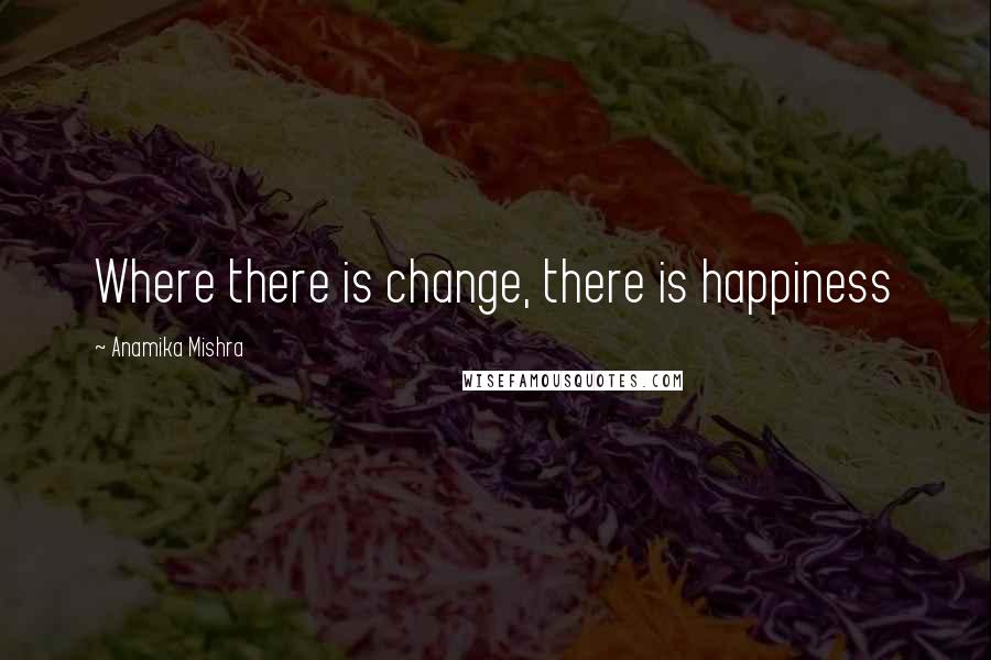 Anamika Mishra Quotes: Where there is change, there is happiness