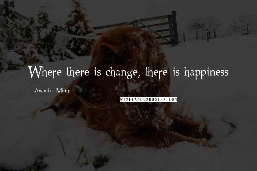 Anamika Mishra Quotes: Where there is change, there is happiness