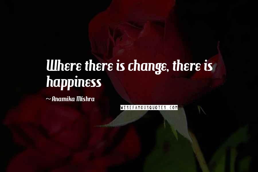 Anamika Mishra Quotes: Where there is change, there is happiness