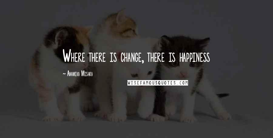 Anamika Mishra Quotes: Where there is change, there is happiness