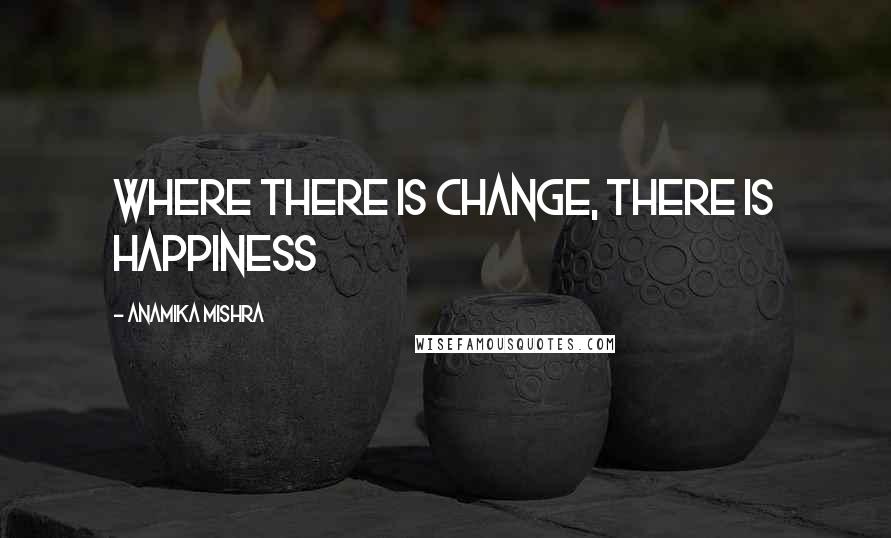 Anamika Mishra Quotes: Where there is change, there is happiness