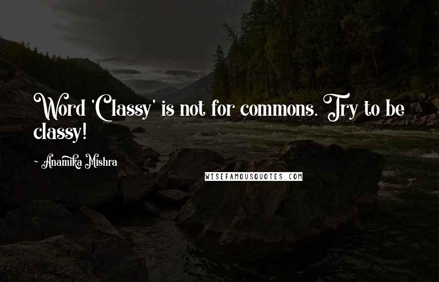 Anamika Mishra Quotes: Word 'Classy' is not for commons. Try to be classy!