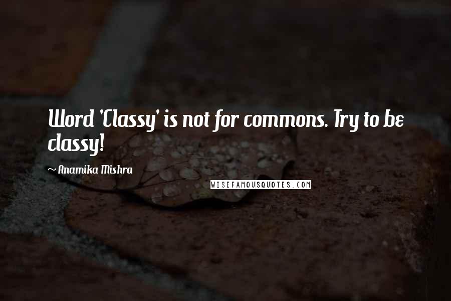 Anamika Mishra Quotes: Word 'Classy' is not for commons. Try to be classy!