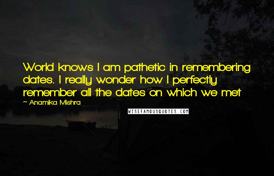 Anamika Mishra Quotes: World knows I am pathetic in remembering dates. I really wonder how I perfectly remember all the dates on which we met