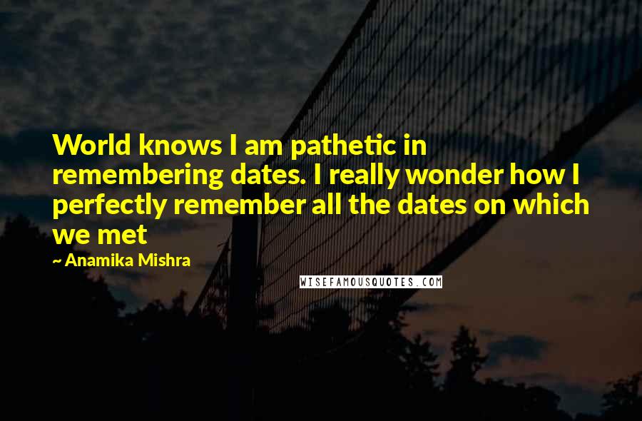 Anamika Mishra Quotes: World knows I am pathetic in remembering dates. I really wonder how I perfectly remember all the dates on which we met