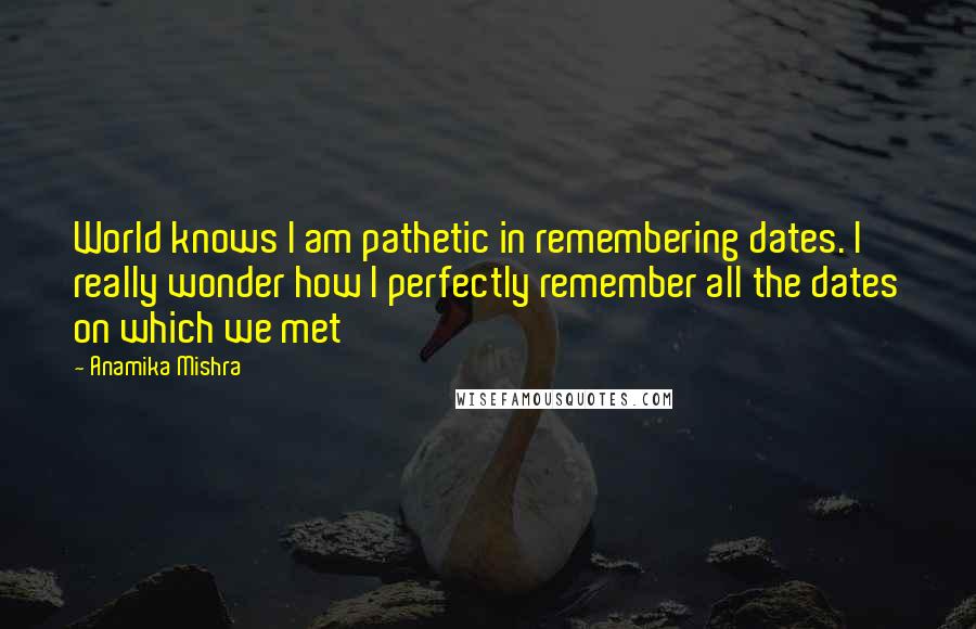 Anamika Mishra Quotes: World knows I am pathetic in remembering dates. I really wonder how I perfectly remember all the dates on which we met